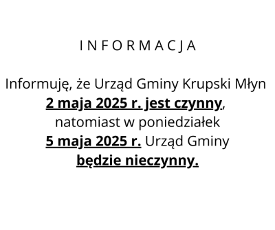 I N F O R M A C J A Informujemy, że Urząd Gminy Krupski Młyn 2 maja 2025 r. jest czynny, natomiast w poniedziałek 5 maja 2025 r. Urząd Gminy będzie nieczynny. I N F O R M A C J A Informujemy, że Urząd Gminy Krupski Młyn 2 maja 2025 r. jest czynny, natomiast w poniedziałek 5 maja 2025 r. Urząd Gminy będzie nieczynny.